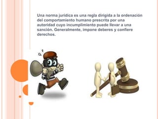 Una norma jurídica es una regla dirigida a la ordenación
del comportamiento humano prescrita por una
autoridad cuyo incumplimiento puede llevar a una
sanción. Generalmente, impone deberes y confiere
derechos.
 