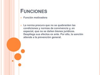 FUNCIONES
 Función motivadora
 La norma procura que no se quebranten las
condiciones y normas de convivencia y, en
especial, que no se dañen bienes jurídicos.
Despliega sus efectos ex ante. Por ello, la sanción
atiende a la prevención general.
 