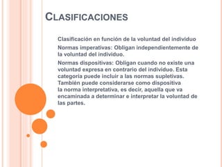 CLASIFICACIONES
Clasificación en función de la voluntad del individuo
Normas imperativas: Obligan independientemente de
la voluntad del individuo.
Normas dispositivas: Obligan cuando no existe una
voluntad expresa en contrario del individuo. Esta
categoría puede incluir a las normas supletivas.
También puede considerarse como dispositiva
la norma interpretativa, es decir, aquella que va
encaminada a determinar e interpretar la voluntad de
las partes.
 