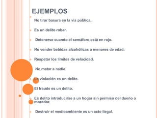 EJEMPLOS

No tirar basura en la vía pública.
 Es un delito robar.
 Detenerse cuando el semáforo está en rojo.
 No vender bebidas alcohólicas a menores de edad.
 Respetar los límites de velocidad.
 No matar a nadie.
 La violación es un delito.
 El fraude es un delito.
 Es delito introducirse a un hogar sin permiso del dueño o
morador.
 Destruir el medioambiente es un acto ilegal.
 