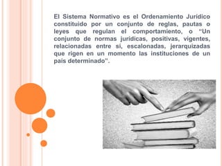 El Sistema Normativo es el Ordenamiento Jurídico
constituido por un conjunto de reglas, pautas o
leyes que regulan el comportamiento, o “Un
conjunto de normas jurídicas, positivas, vigentes,
relacionadas entre sí, escalonadas, jerarquizadas
que rigen en un momento las instituciones de un
país determinado”.
 