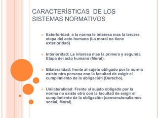 CARACTERÍSTICAS DE LOS
SISTEMAS NORMATIVOS
 Exterioridad: a la norma le interesa mas la tercera
etapa del acto humano (La moral no tiene
exterioridad)
 Interioridad: Le interesa mas la primera y segunda
Etapa del acto humano (Moral).
 Bilateralidad: frente al sujeto obligado por la norma
existe otra persona con la facultad de exigir el
cumplimiento de la obligación (Derecho).
 Unilateralidad: Frente al sujeto obligado por la
norma no existe otro con la facultad de exigir el
cumplimiento de la obligación (convencionalismos
social, Moral).
 