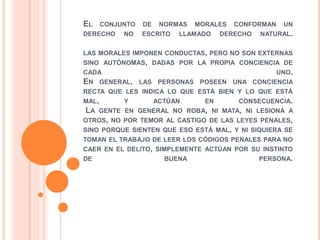 EL CONJUNTO DE NORMAS MORALES CONFORMAN UN
DERECHO NO ESCRITO LLAMADO DERECHO NATURAL.
LAS MORALES IMPONEN CONDUCTAS, PERO NO SON EXTERNAS
SINO AUTÓNOMAS, DADAS POR LA PROPIA CONCIENCIA DE
CADA UNO.
EN GENERAL, LAS PERSONAS POSEEN UNA CONCIENCIA
RECTA QUE LES INDICA LO QUE ESTÁ BIEN Y LO QUE ESTÁ
MAL, Y ACTÚAN EN CONSECUENCIA.
LA GENTE EN GENERAL NO ROBA, NI MATA, NI LESIONA A
OTROS, NO POR TEMOR AL CASTIGO DE LAS LEYES PENALES,
SINO PORQUE SIENTEN QUE ESO ESTÁ MAL, Y NI SIQUIERA SE
TOMAN EL TRABAJO DE LEER LOS CÓDIGOS PENALES PARA NO
CAER EN EL DELITO, SIMPLEMENTE ACTÚAN POR SU INSTINTO
DE BUENA PERSONA.
 