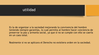 utilidad
Es la de organizar a la sociedad mejorando la convivencia del hombre
teniendo siempre garantías, lo cual permita al hombre hacer conciencia de
preservar la paz y armonía social, ya que si no se cumple con ello se caería
en un caos total.
Realmente si no se aplicara el Derecho no existiera orden en la sociedad.
 