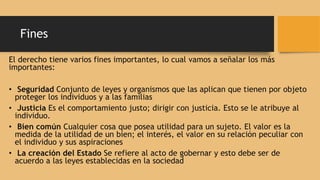 Fines
El derecho tiene varios fines importantes, lo cual vamos a señalar los más
importantes:
• Seguridad Conjunto de leyes y organismos que las aplican que tienen por objeto
proteger los individuos y a las familias
• Justicia Es el comportamiento justo; dirigir con justicia. Esto se le atribuye al
individuo.
• Bien común Cualquier cosa que posea utilidad para un sujeto. El valor es la
medida de la utilidad de un bien; el interés, el valor en su relación peculiar con
el individuo y sus aspiraciones
• La creación del Estado Se refiere al acto de gobernar y esto debe ser de
acuerdo a las leyes establecidas en la sociedad
 