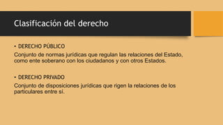 • DERECHO PÚBLICO
Conjunto de normas jurídicas que regulan las relaciones del Estado,
como ente soberano con los ciudadanos y con otros Estados.
• DERECHO PRIVADO
Conjunto de disposiciones jurídicas que rigen la relaciones de los
particulares entre sí.
Clasificación del derecho
 