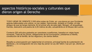 aspectos históricos-sociales y culturales que
dieron origen al Derecho
TODO VIENE DE ORIENTE 2.000 años antes de Cristo, en -una época en que Occidente
apenas balbuceaba una cultura, un rey caldeo, Hammurabi, dictaba un Código, el más
antiguo de que se tenga memoria. En el primer año de este siglo, Morgan, un arqueólogo
francés, descubrió una piedra de 2,25 metros de alto, actualmente en el Museo del Louvre.
Contenía 250 artículos grabados en caracteres cuneiformes, basados en viejas leyes
sumerias, Trata de los juicios, obligaciones de los funcionarios, préstamos a interés,
constitución de la familia, de los negocios y de ciertos delitos.
Resalta su preocupación por reglamentar el comercio, principal fuente de sustentación de
Babilonia, y la consagración de una vieja ley penal: la Ley del Talión (“ojo por ojo, diente por
diente“).
 