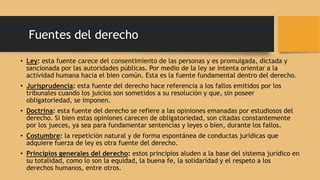 Fuentes del derecho
• Ley: esta fuente carece del consentimiento de las personas y es promulgada, dictada y
sancionada por las autoridades públicas. Por medio de la ley se intenta orientar a la
actividad humana hacia el bien común. Esta es la fuente fundamental dentro del derecho.
• Jurisprudencia: esta fuente del derecho hace referencia a los fallos emitidos por los
tribunales cuando los juicios son sometidos a su resolución y que, sin poseer
obligatoriedad, se imponen.
• Doctrina: esta fuente del derecho se refiere a las opiniones emanadas por estudiosos del
derecho. Si bien estas opiniones carecen de obligatoriedad, son citadas constantemente
por los jueces, ya sea para fundamentar sentencias y leyes o bien, durante los fallos.
• Costumbre: la repetición natural y de forma espontánea de conductas jurídicas que
adquiere fuerza de ley es otra fuente del derecho.
• Principios generales del derecho: estos principios aluden a la base del sistema jurídico en
su totalidad, como lo son la equidad, la buena fe, la solidaridad y el respeto a los
derechos humanos, entre otros.
 