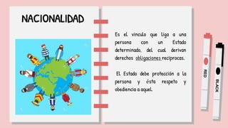 NACIONALIDAD
Es el vinculo que liga a una
persona con un Estado
determinado, del cual derivan
derechos obligaciones reciprocas.
El Estado debe protección a la
persona y ésta respeto y
obediencia a aquel.
 