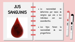 JUS
SANGUINIS
● La nacionalidad se
determina por lazos de
sangres que une a los
individuos con sus
ascendientes.
● Los hijos tienen la
nacionalidad de sus
progenitores
 
