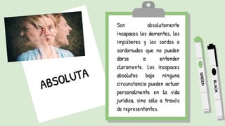 Son absolutamente
incapaces los dementes, los
impúberes y los sordos o
sordomudos que no pueden
darse a entender
claramente. Los incapaces
absolutos bajo ninguna
circunstancia pueden actuar
personalmente en la vida
jurídica, sino sólo a través
de representantes.
 