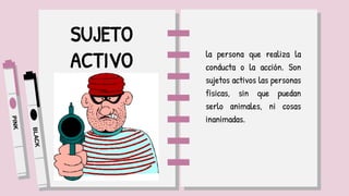 SUJETO
ACTIVO la persona que realiza la
conducta o la acción. Son
sujetos activos las personas
físicas, sin que puedan
serlo animales, ni cosas
inanimadas.
 