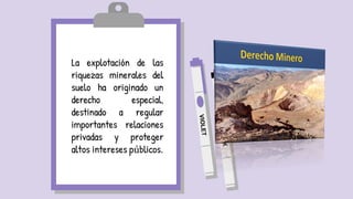 La explotación de las
riquezas minerales del
suelo ha originado un
derecho especial,
destinado a regular
importantes relaciones
privadas y proteger
altos intereses públicos.
 