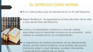 EL DERECHO COMO NORMA
 Es un valor jurídico que se transforma en un fin del Derecho.
 Según Radbruch , la seguridad es el mas alto bien de la vida
y unos de los fines del Derecho.
 La paz y la solidaridad conforma un haz de valores
esenciales para el desarrollo humano en la sociedad , estos
valores se correlacionan, se complementan.
 La seguridad y la certeza provienen de las disposiciones
dadas por las normas jurídicas, en el sentidos de que los
individuos saben a que atenerse, pueden calcular las
consecuencias jurídicas de sus actos.
 