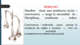 DERECHO
Hombre tiene una tendencia social =
convivencia = surge la necesidad de :
Disciplinas, conductas , orden.
Convivencia : ordenada , justa, ajustar la
conducta de reglas y normas = vivir en
sociedad.
EL DERECHO ES UN ORDEN SOCIAL JUSTO
 