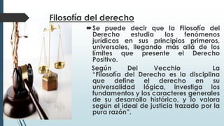Filosofía del derecho
Se puede decir que la Filosofía del
Derecho estudia los fenómenos
jurídicos en sus principios primeros,
universales, llegando más allá de los
límites que presente el Derecho
Positivo.
Según Del Vecchio La
“Filosofía del Derecho es la disciplina
que define el derecho en su
universalidad lógica, investiga los
fundamentos y los caracteres generales
de su desarrollo histórico, y lo valora
según el ideal de justicia trazado por la
pura razón”.
 