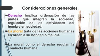 Consideraciones generales.
Derecho implica ordenación de las
partes que integran la sociedad,
regulación de las actividades del
hombre en sociedad.
La moral trata de las acciones humanas
en orden a su bondad o malicia.
La moral como el derecho regulan la
conducta humana.
 