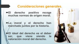 Consideraciones generales.
El derecho positivo recoge
muchas normas de origen moral.
La moral y el derecho han
marchado juntos por la historia.
El ideal del derecho es el deber
ser, que viene siendo la
valoración moral del derecho.
 