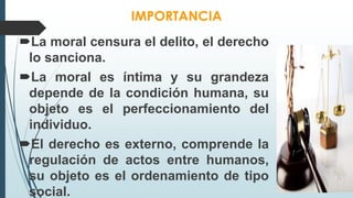 IMPORTANCIA
La moral censura el delito, el derecho
lo sanciona.
La moral es íntima y su grandeza
depende de la condición humana, su
objeto es el perfeccionamiento del
individuo.
El derecho es externo, comprende la
regulación de actos entre humanos,
su objeto es el ordenamiento de tipo
social.
 