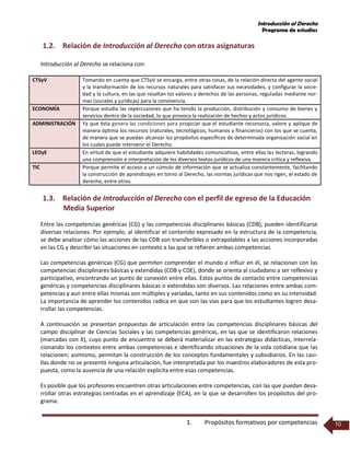 Introducción al Derecho
Programa de estudios
1. Propósitos formativos por competencias 10
1.2. Relación de Introducción al Derecho con otras asignaturas
Introducción al Derecho se relaciona con:
CTSyV Tomando en cuenta que CTSyV se encarga, entre otras cosas, de la relación directa del agente social
y la transformación de los recursos naturales para satisfacer sus necesidades, y configurar la socie-
dad y la cultura, en las que resaltan los valores y derechos de las personas, reguladas mediante nor-
mas (sociales y jurídicas) para la convivencia.
ECONOMÍA Porque estudia las repercusiones que ha tenido la producción, distribución y consumo de bienes y
servicios dentro de la sociedad, lo que provoca la realización de hechos y actos jurídicos.
ADMINISTRACIÓN Ya que ésta genera las condiciones para propiciar que el estudiante reconozca, valore y aplique de
manera óptima los recursos (naturales, tecnológicos, humanos y financieros) con los que se cuenta,
de manera que se puedan alcanzar los propósitos específicos de determinada organización social en
los cuales puede intervenir el Derecho.
LEOyE En virtud de que el estudiante adquiere habilidades comunicativas, entre ellas las lectoras, logrando
una comprensión e interpretación de los diversos textos jurídicos de una manera crítica y reflexiva.
TIC Porque permite el acceso a un cúmulo de información que se actualiza constantemente, facilitando
la construcción de aprendizajes en torno al Derecho, las normas jurídicas que nos rigen, el estado de
derecho, entre otros.
1.3. Relación de Introducción al Derecho con el perfil de egreso de la Educación
Media Superior
Entre las competencias genéricas (CG) y las competencias disciplinares básicas (CDB), pueden identificarse
diversas relaciones. Por ejemplo, al identificar el contenido expresado en la estructura de la competencia,
se debe analizar cómo las acciones de las CDB son transferibles o extrapolables a las acciones incorporadas
en las CG y describir las situaciones en contexto a las que se refieren ambas competencias.
Las competencias genéricas (CG) que permiten comprender el mundo e influir en él, se relacionan con las
competencias disciplinares básicas y extendidas (CDB y CDE), donde se orienta al ciudadano a ser reflexivo y
participativo, encontrando un punto de conexión entre ellas. Estos puntos de contacto entre competencias
genéricas y competencias disciplinares básicas o extendidas son diversos. Las relaciones entre ambas com-
petencias y aun entre ellas mismas son múltiples y variadas, tanto en sus contenidos como en su intensidad.
La importancia de aprender los contenidos radica en que son las vías para que los estudiantes logren desa-
rrollar las competencias.
A continuación se presentan propuestas de articulación entre las competencias disciplinares básicas del
campo disciplinar de Ciencias Sociales y las competencias genéricas, en las que se identificaron relaciones
(marcadas con X), cuyo punto de encuentro se deberá materializar en las estrategias didácticas, interrela-
cionando los contextos entre ambas competencias e identificando situaciones de la vida cotidiana que las
relacionen; asimismo, permitan la construcción de los conceptos fundamentales y subsidiarios. En las casi-
llas donde no se presentó ninguna articulación, fue interpretada por los maestros elaboradores de esta pro-
puesta, como la ausencia de una relación explicita entre esas competencias.
Es posible que los profesores encuentren otras articulaciones entre competencias, con las que puedan desa-
rrollar otras estrategias centradas en el aprendizaje (ECA), en la que se desarrollen los propósitos del pro-
grama.
 