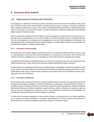 Introducción al Derecho
Programa de estudios
2. Estructura de la materia 17
2. Estructura de la materia
2.1. Organización de Introducción al Derecho
En el programa se abordan los elementos jurídicos necesarios para la formación del estudiante como ciuda-
dano mexicano y del mundo; para tal efecto se promueve que el alumno, conozca, reconozca y reflexione
sobre aspectos cotidianos de su vida, en los cuales es posible identificar plenamente la importancia del De-
recho y su función, lo cual permitirá conocer y valorar críticamente, diferentes problemáticas del Derecho
desde cualquier ámbito de su vida.
Para la construcción del pensamiento complejo, entre otros aspectos, se requiere que el conocimiento se si-
túe más allá de lo disciplinario y no de manera aislada; es necesario considerar que los conceptos de Dere-
cho sean construidos por el estudiante con el apoyándose con el uso de tecnologías de la información y la
comunicación (TIC), el manejo de diversos tipos de lenguaje, y también debe vincularse al conocimiento de
las diferentes disciplinas y módulos profesionales.
2.1.1. Conceptos fundamentales
El derecho tiene como objeto regular la conducta humana en la sociedad, mediante normas jurídicas, es de-
cir, está destinado a normar los actos de los individuos en sus relaciones con los demás. Al ser humano se le
atribuyen derechos y obligaciones, que trascienden aun antes del nacimiento y después de la muerte.
La asignatura de Introducción al Derecho plantea una estructura conceptual que parte de los siguientes con-
ceptos fundamentales: noción del Derecho, Derecho y Estado y aplicación de leyes y sanciones.
El desarrollo de este programa permite que el estudiante genere aprendizajes de diversos conceptos jurídi-
cos de carácter social que deben ser del conocimiento de todos los individuos capaces de influir en una so-
ciedad determinada, pues a través de esos conceptos se busca desarrollar en los estudiantes valores y prin-
cipios para una sana convivencia.
2.1.2. Conceptos subsidiarios
Para la construcción y comprensión de los conceptos fundamentales se requiere de la apropiación previa de
los siguientes conceptos subsidiarios: concepto de Derecho y sus principios, ramas del Derecho, Normas: su
concepto y clases; concepto de Estado y sus elementos, formas de Estado y de gobierno, división de poderes;
aplicación de las leyes en México, jurisdicción, vigencia de la ley, delitos, infracciones y sanciones; cada uno
con una serie de conceptos que se relacionan entre sí, para favorecer la construcción de aprendizajes que
contribuyan al desarrollo del pensamiento categorial y complejo.
A través de los conceptos subsidiarios el alumno podrá reforzar su conocimiento de una manera significati-
va, en virtud de que están enfocados a su entorno social dentro de un marco jurídico, para promover el
desarrollo de una conciencia ciudadana propicia para mejorar la convivencia social.
 