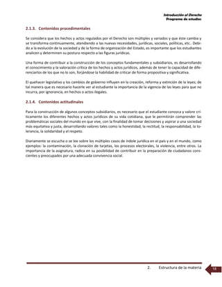 Introducción al Derecho
Programa de estudios
2. Estructura de la materia 18
2.1.3. Contenidos procedimentales
Se considera que los hechos y actos regulados por el Derecho son múltiples y variados y que éste cambia y
se transforma continuamente, atendiendo a las nuevas necesidades, jurídicas, sociales, políticas, etc.. Debi-
do a la evolución de la sociedad y de la forma de organización del Estado, es importante que los estudiantes
analicen y determinen su postura respecto a las figuras jurídicas.
Una forma de contribuir a la construcción de los conceptos fundamentales y subsidiarios, es desarrollando
el conocimiento y la valoración crítica de los hechos y actos jurídicos, además de tener la capacidad de dife-
renciarlos de los que no lo son, forjándose la habilidad de criticar de forma propositiva y significativa.
El quehacer legislativo y los cambios de gobierno influyen en la creación, reforma y extinción de la leyes; de
tal manera que es necesario hacerle ver al estudiante la importancia de la vigencia de las leyes para que no
incurra, por ignorancia, en hechos o actos ilegales.
2.1.4. Contenidos actitudinales
Para la construcción de algunos conceptos subsidiarios, es necesario que el estudiante conozca y valore crí-
ticamente los diferentes hechos y actos jurídicos de su vida cotidiana, que le permitirán comprender las
problemáticas sociales del mundo en que vive, con la finalidad de tomar decisiones y aspirar a una sociedad
más equitativa y justa, desarrollando valores tales como la honestidad, la rectitud, la responsabilidad, la to-
lerancia, la solidaridad y el respeto.
Diariamente se escucha o se lee sobre los múltiples casos de índole jurídica en el país y en el mundo, como
ejemplos: la contaminación, la clonación de tarjetas, los procesos electorales, la violencia, entre otros. La
importancia de la asignatura, radica en su posibilidad de contribuir en la preparación de ciudadanos cons-
cientes y preocupados por una adecuada convivencia social.
 