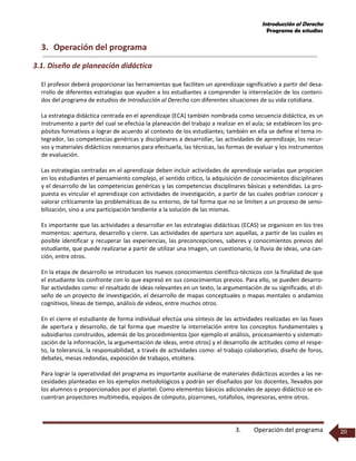 Introducción al Derecho
Programa de estudios
3. Operación del programa 20
3. Operación del programa
3.1. Diseño de planeación didáctica
El profesor deberá proporcionar las herramientas que faciliten un aprendizaje significativo a partir del desa-
rrollo de diferentes estrategias que ayuden a los estudiantes a comprender la interrelación de los conteni-
dos del programa de estudios de Introducción al Derecho con diferentes situaciones de su vida cotidiana.
La estrategia didáctica centrada en el aprendizaje (ECA) también nombrada como secuencia didáctica, es un
instrumento a partir del cual se efectúa la planeación del trabajo a realizar en el aula; se establecen los pro-
pósitos formativos a lograr de acuerdo al contexto de los estudiantes; también en ella se define el tema in-
tegrador, las competencias genéricas y disciplinares a desarrollar, las actividades de aprendizaje, los recur-
sos y materiales didácticos necesarios para efectuarla, las técnicas, las formas de evaluar y los instrumentos
de evaluación.
Las estrategias centradas en el aprendizaje deben incluir actividades de aprendizaje variadas que propicien
en los estudiantes el pensamiento complejo, el sentido crítico, la adquisición de conocimientos disciplinares
y el desarrollo de las competencias genéricas y las competencias disciplinares básicas y extendidas. La pro-
puesta es vincular el aprendizaje con actividades de investigación, a partir de las cuales podrían conocer y
valorar críticamente las problemáticas de su entorno, de tal forma que no se limiten a un proceso de sensi-
bilización, sino a una participación tendiente a la solución de las mismas.
Es importante que las actividades a desarrollar en las estrategias didácticas (ECAS) se organicen en los tres
momentos: apertura, desarrollo y cierre. Las actividades de apertura son aquellas, a partir de las cuales es
posible identificar y recuperar las experiencias, las preconcepciones, saberes y conocimientos previos del
estudiante, que puede realizarse a partir de utilizar una imagen, un cuestionario, la lluvia de ideas, una can-
ción, entre otros.
En la etapa de desarrollo se introducen los nuevos conocimientos científico-técnicos con la finalidad de que
el estudiante los confronte con lo que expresó en sus conocimientos previos. Para ello, se pueden desarro-
llar actividades como: el resaltado de ideas relevantes en un texto, la argumentación de su significado, el di-
seño de un proyecto de investigación, el desarrollo de mapas conceptuales o mapas mentales o andamios
cognitivos, líneas de tiempo, análisis de videos, entre muchos otros.
En el cierre el estudiante de forma individual efectúa una síntesis de las actividades realizadas en las fases
de apertura y desarrollo, de tal forma que muestre la interrelación entre los conceptos fundamentales y
subsidiarios construidos, además de los procedimientos (por ejemplo el análisis, procesamiento y sistemati-
zación de la información, la argumentación de ideas, entre otros) y el desarrollo de actitudes como el respe-
to, la tolerancia, la responsabilidad, a través de actividades como: el trabajo colaborativo, diseño de foros,
debates, mesas redondas, exposición de trabajos, etcétera.
Para lograr la operatividad del programa es importante auxiliarse de materiales didácticos acordes a las ne-
cesidades planteadas en los ejemplos metodológicos y podrán ser diseñados por los docentes, llevados por
los alumnos o proporcionados por el plantel. Como elementos básicos adicionales de apoyo didáctico se en-
cuentran proyectores multimedia, equipos de cómputo, pizarrones, rotafolios, impresoras, entre otros.
 