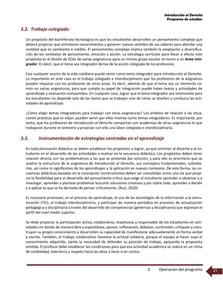 Introducción al Derecho
Programa de estudios
3. Operación del programa 21
3.2. Trabajo colegiado
Un propósito del bachillerato tecnológico es que los estudiantes desarrollen un pensamiento complejo que
deberá propiciar que entrelacen conocimientos y generen nuevos sentidos de sus saberes para abordar una
realidad que es cambiante e inédita. El pensamiento complejo implica también la ampliación y diversifica-
ción de los contextos de pensamiento, emoción y acción. La estrategia curricular para llevar a efecto este
propósito es el diseño de ECAs de varias asignaturas para un mismo grupo escolar en torno a un tema inte-
grador. Es decir, que el tema sea integrador deriva de la acción colegiada de los profesores.
Casi cualquier asunto de la vida cotidiana puede servir como tema integrador para Introducción al Derecho.
Lo importante en este caso es el trabajo colegiado e interdisciplinario que los profesores de la asignatura
pueden impulsar con los profesores de otras áreas. Es decir, además de que el tema sea un elemento co-
mún en varias asignaturas, para que cumpla su papel de integración puede haber textos y actividades de
aprendizaje y evaluación compartidos. En cualquier caso, lograr que el tema integrador sea interesante para
los estudiantes no depende solo de los textos que se trabajen sino de cómo se diseñen y conduzca las acti-
vidades de aprendizaje.
¿Cómo elegir temas integradores para trabajar con otras asignaturas? Los ámbitos de relación o las situa-
ciones prácticas que se elijan, pueden servir por ellas mismas como temas integradores. Es importante, por
tanto, que los profesores de Introducción al Derecho compartan con academias de otras asignaturas lo que
trabajarán durante el semestre y propiciar con ello una labor colegiada e interdisciplinaria.
3.3. Instrumentación de estrategias centradas en el aprendizaje
En toda planeación didáctica se deben establecer los propósitos a lograr, ya que orientan al docente y al es-
tudiante en el desarrollo de las actividades a realizar en la secuencia didáctica. Los propósitos deben tener
relación directa con las problemáticas a las que se pretenda dar solución, y para ello es prioritario que se
analice la estructura de la asignatura de Introducción al Derecho, sus conceptos fundamentales, subsidia-
rios, así como lo significativo de los aprendizajes y la aplicación en nuevos contextos. De esta forma, las se-
cuencias didácticas basadas en la concepción constructivista deben ser concebidas como una vía que propi-
cie la flexibilidad para el desarrollo del pensamiento crítico que exige al estudiante aprender a observar y a
investigar, aprender a plantear problemas buscarle soluciones creativas y por sobre todo, aprender a decidir
y a aplicar lo que se ha derivado de pensar críticamente. (Ruíz, 2010).
Es necesario promover, en el proceso de aprendizaje, el uso de las tecnologías de la información y la comu-
nicación (TIC), el trabajo interdisciplinario, y participar de manera periódica en procesos de actualización
pedagógica y disciplinaria a través del desarrollo de competencias (genéricas y disciplinares) que expresan el
perfil del nivel medio superior.
Se debe propiciar la participación activa, colaborativa, respetuosa y responsable de los estudiantes en acti-
vidades en donde de manera libre y espontánea, opinen, reflexionen, debatan, confronten, critiquen y cons-
truyan su propio conocimiento y desarrollen su capacidad de manifestarse adecuadamente en forma verbal
y escrita. También, el trabajo colaborativo favorece la actitud solidaria, porque el equipo al hacer suyo el
conocimiento adquirido, siente la necesidad de defender su posición de trabajo, apoyando la propuesta
emitida. El profesor debe establecer las condiciones para que esa actividad académica se realice en un clima
de cordialidad, tolerancia y respeto hacia las ideas a favor o en contra.
 