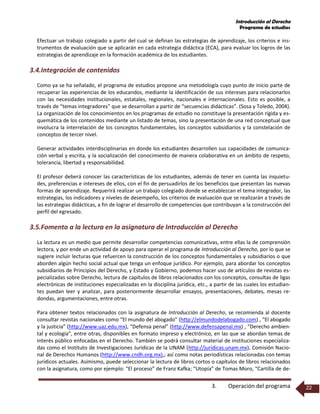 Introducción al Derecho
Programa de estudios
3. Operación del programa 22
Efectuar un trabajo colegiado a partir del cual se definan las estrategias de aprendizaje, los criterios e ins-
trumentos de evaluación que se aplicarán en cada estrategia didáctica (ECA), para evaluar los logros de las
estrategias de aprendizaje en la formación académica de los estudiantes.
3.4.Integración de contenidos
Como ya se ha señalado, el programa de estudios propone una metodología cuyo punto de inicio parte de
recuperar las experiencias de los educandos, mediante la identificación de sus intereses para relacionarlos
con las necesidades institucionales, estatales, regionales, nacionales e internacionales. Esto es posible, a
través de “temas integradores” que se desarrollan a partir de “secuencias didácticas”. (Sosa y Toledo, 2004).
La organización de los conocimientos en los programas de estudio no constituye la presentación rígida y es-
quemática de los contenidos mediante un listado de temas, sino la presentación de una red conceptual que
involucra la interrelación de los conceptos fundamentales, los conceptos subsidiarios y la constelación de
conceptos de tercer nivel.
Generar actividades interdisciplinarias en donde los estudiantes desarrollen sus capacidades de comunica-
ción verbal y escrita, y la socialización del conocimiento de manera colaborativa en un ámbito de respeto,
tolerancia, libertad y responsabilidad.
El profesor deberá conocer las características de los estudiantes, además de tener en cuenta las inquietu-
des, preferencias e intereses de ellos, con el fin de persuadirlos de los beneficios que presentan las nuevas
formas de aprendizaje. Requerirá realizar un trabajo colegiado donde se establezcan el tema integrador, las
estrategias, los indicadores y niveles de desempeño, los criterios de evaluación que se realizarán a través de
las estrategias didácticas, a fin de lograr el desarrollo de competencias que contribuyan a la construcción del
perfil del egresado.
3.5.Fomento a la lectura en la asignatura de Introducción al Derecho
La lectura es un medio que permite desarrollar competencias comunicativas, entre ellas la de comprensión
lectora, y por ende un actividad de apoyo para operar el programa de Introducción al Derecho, por lo que se
sugiere incluir lecturas que refuercen la construcción de los conceptos fundamentales y subsidiarios o que
aborden algún hecho social actual que tenga un enfoque jurídico. Por ejemplo, para abordar los conceptos
subsidiarios de Principios del Derecho, y Estado y Gobierno, podemos hacer uso de artículos de revistas es-
pecializadas sobre Derecho, lectura de capítulos de libros relacionados con los conceptos, consultas de ligas
electrónicas de instituciones especializadas en la disciplina jurídica, etc., a partir de las cuales los estudian-
tes puedan leer y analizar, para posteriormente desarrollar ensayos, presentaciones, debates, mesas re-
dondas, argumentaciones, entre otras.
Para obtener textos relacionados con la asignatura de Introducción al Derecho, se recomienda al docente
consultar revistas nacionales como “El mundo del abogado” (http://elmundodelabogado.com) , “El abogado
y la justicia” (http://www.uaz.edu.mx), “Defensa penal” (http://www.defensapenal.mx) , “Derecho ambien-
tal y ecología”, entre otras, disponibles en formato impreso y electrónico, en las que se abordan temas de
interés público enfocadas en el Derecho. También se podrá consultar material de instituciones especializa-
das como el Instituto de Investigaciones Jurídicas de la UNAM (http://juridicas.unam.mx), Comisión Nacio-
nal de Derechos Humanos (http://www.cndh.org.mx),; así como notas periodísticas relacionadas con temas
jurídicos actuales. Asimismo, puede seleccionar la lectura de libros cortos o capítulos de libros relacionados
con la asignatura, como por ejemplo: “El proceso” de Franz Kafka; “Utopía” de Tomas Moro, “Cartilla de de-
 