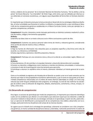 Introducción al Derecho
Programa de estudios
3. Operación del programa 23
rechos y deberes de las personas” de la Comisión Nacional de Derechos Humanos, “De los delitos y de las
penas” de Cesare Beccaria; “Los miserables” de Víctor Hugo, entre otros, que son editados por diversas ca-
sas editoriales en versiones económicas, y en alguno casos disponibles de forma libre en formato electróni-
co.
Es importante que el docente promueva la lectura durante el desarrollo de las estrategias didácticas diseña-
das, al incluir actividades que fomenten el análisis, la reflexión y la argumentación, y que contribuya al desa-
rrollo de las competencias genéricas establecidas en el Marco Curricular Común, como por ejemplo las si-
guientes competencias y atributos:
Competencia 4. Escucha, interpreta y emite mensajes pertinentes en distintos contextos mediante la utiliza-
ción de medios, códigos y herramientas apropiados.
Atributo:
§ Identifica las ideas clave en un texto o discurso oral e infiere conclusiones a partir de ellas.
Competencia 6. Sustenta una postura personal sobre temas de interés y relevancia general, considerando
otros puntos de vista de manera crítica y reflexiva.
Atributos:
§ Elige las fuentes de información más relevantes para un propósito específico y discrimina entre ellas de
acuerdo a su relevancia y confiabilidad.
§ Evalúa argumentos y opiniones e identifica prejuicios y falacias.
Competencia 9. Participa con una conciencia cívica y ética en la vida de su comunidad, región, México y el
mundo.
Atributos:
§ Toma decisiones a fin de contribuir a la equidad, bienestar y desarrollo democrático de la sociedad.
§ Conoce sus derechos y obligaciones como mexicano y miembro de distintas comunidades e instituciones,
y reconoce el valor de la participación como herramienta para ejercerlos.
§ Contribuye a alcanzar un equilibrio entre el interés y bienestar individual y el interés general de la socie-
dad.
Como se ha señalado la asignatura de Introducción al Derecho se puede cursar en el sexto semestre por los
alumnos que elijan el área propedéutica Económico-administrativa, y por lo tanto en este grado ya ha desa-
rrollado competencias relacionadas con el análisis de textos diversos (abordadas en LEOyE y en otras asig-
naturas) que serán de gran utilidad para éste programa; sin embargo, no está de más reafirmar las estrate-
gias de análisis como la utilización de diagramas, debates, disertaciones, comentarios, críticas, ensayos, re-
señas, entre otros.
3.6.Desarrollo de competencias
Para lograr un proceso de aprendizaje por medio de competencias, el importante que el docente identifique
cuales son los problemas que afectan a la comunidad y que seleccione aquel que sea relevante y viable de
solucionar mediante el desarrollo de una estrategia centrada en el aprendizaje. A partir de ello, podrá efec-
tuar un ejercicio de identificación y jerarquización de las competencias más viables a desarrollar con la es-
trategia, particularmente las disciplinares del campo de las Ciencias Sociales.
Se sugiere que en el diseño de la estrategia de aprendizaje, solamente se consideren una o dos competen-
cias genéricas, la misma cantidad de disciplinares básicas y extendidas, realizando previamente el análisis de
 