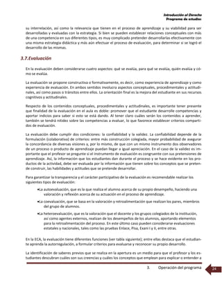 Introducción al Derecho
Programa de estudios
3. Operación del programa 24
su interrelación, así como la relevancia que tienen en el proceso de aprendizaje y su viabilidad para ser
desarrolladas y evaluadas con la estrategia. Si bien se pueden establecer relaciones conceptuales con más
de una competencia en sus diferentes tipos, es muy complicado pretender desarrollarlas efectivamente con
una misma estrategia didáctica y más aún efectuar el proceso de evaluación, para determinar si se logró el
desarrollo de las mismas.
3.7.Evaluación
En la evaluación deben considerarse cuatro aspectos: qué se evalúa, para qué se evalúa, quién evalúa y có-
mo se evalúa.
La evaluación se propone constructiva o formativamente, es decir, como experiencia de aprendizaje y como
experiencia de evaluación. En ambos sentidos involucra aspectos conceptuales, procedimentales y actitudi-
nales, así como pasos o tránsitos entre ellos. La orientación final es la mejora del estudiante en sus recursos
cognitivos y actitudinales.
Respecto de los contenidos conceptuales, procedimentales y actitudinales, es importante tener presente
que finalidad de la evaluación en el aula es doble: promover que el estudiante desarrolle competencias y
aportar indicios para saber si esto se está dando. Al tener claro cuáles serán los contenidos a aprender,
también se tendrá nitidez sobre las competencias a evaluar, lo que favorece establecer criterios comparti-
dos de evaluación.
La evaluación debe cumplir dos condiciones: la confiabilidad y la validez. La confiabilidad depende de la
formulación (colaborativa) de criterios: entre más construcción colegiada, mayor probabilidad de asegurar
la concordancia de diversas visiones y, por lo mismo, de que con un mismo instrumento dos observadores
de un proceso o producto de aprendizaje puedan llegar a igual apreciación. En el caso de la validez es im-
portante que el profesor se pregunte si el instrumento de evaluación es congruente con sus pretensiones de
aprendizaje. Así, la información que los estudiantes dan durante el proceso y se hace evidente en los pro-
ductos de la actividad, debe ser evaluada por la información que tienen sobre los conceptos que se preten-
de construir, las habilidades y actitudes que se pretende desarrollar.
Para garantizar la transparencia y el carácter participativo de la evaluación es recomendable realizar los
siguientes tipos de evaluación:
La autoevaluación, que es la que realiza el alumno acerca de su propio desempeño, haciendo una
valoración y reflexión acerca de su actuación en el proceso de aprendizaje.
La coevaluación, que se basa en la valoración y retroalimentación que realizan los pares, miembros
del grupo de alumnos.
La heteroevaluación, que es la valoración que el docente y los grupos colegiados de la institución,
así como agentes externos, realizan de los desempeños de los alumnos, aportando elementos
para la retroalimentación del proceso. En este último caso pueden considerarse evaluaciones
estatales y nacionales, tales como las pruebas Enlace, Pisa, Exani I y II, entre otras.
En la ECA, la evaluación tiene diferentes funciones (ver tabla siguiente); entre ellas destaca que el estudian-
te aprenda la autorregulación, a formular criterios para evaluarse y reconocer su propio desarrollo.
La identificación de saberes previos que se realiza en la apertura es un medio para que el profesor y los es-
tudiantes descubran cuáles son sus creencias y cuáles los conceptos que emplean para explicar o entender a
 