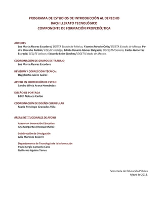 PROGRAMA DE ESTUDIOS DE INTRODUCCIÓN AL DERECHO
BACHILLERATO TECNOLÓGICO
COMPONENTE DE FORMACIÓN PROPEDÉUTICA
AUTORES
Luz María Alvarez Escudero/ DGETA Estado de México, Yazmín Arévalo Ortiz/ DGETA Estado de México, Pe-
dro Choreño Roldán/ CECyTE Hidalgo, Ednita Rosario Gómez Delgado/ DGECyTM Sonora, Carlos Gutiérrez
Estrada/ CECyTE Jalisco y Eduardo León Sánchez/ DGETI Estado de México.
COORDINACIÓN DE GRUPOS DE TRABAJO
Luz María Álvarez Escudero
REVISIÓN Y CORRECCIÓN TÉCNICA:
Dagoberto Juárez Juárez
APOYO EN CORRECCIÓN DE ESTILO
Sandra Olivia Arana Hernández
DISEÑO DE PORTADA
Edith Nolasco Carlón
COORDINACIÓN DE DISEÑO CURRICULAR
María Penélope Granados Villa
ÁREAS INSTITUCIONALES DE APOYO
Asesor en Innovación Educativa
Ana Margarita Amezcua Muñoz
Subdirección de Divulgación
Julia Martínez Becerril
Departamento de Tecnología de la Información
Paulo Sergio Camacho Cano
Guillermo Aguirre Torres
Secretaría de Educación Pública
Mayo de 2013.
 