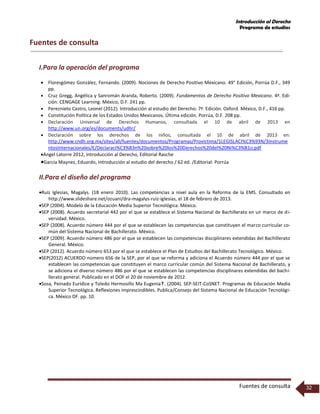 Introducción al Derecho
Programa de estudios
Fuentes de consulta 32
Fuentes de consulta
I.Para la operación del programa
 Floresgómez González, Fernando. (2009). Nociones de Derecho Positivo Mexicano. 49° Edición, Porrúa D.F., 349
pp.
 Cruz Gregg, Angélica y Sanromán Aranda, Roberto. (2009). Fundamentos de Derecho Positivo Mexicano. 4ª. Edi-
ción. CENGAGE Learning. México, D.F. 241 pp.
 Pereznieto Castro, Leonel (2012). Introducción al estudio del Derecho. 7ª. Edición. Oxford. México, D.F., 416 pp.
 Constitución Política de los Estados Unidos Mexicanos. Última edición. Porrúa, D.F. 208 pp.
 Declaración Universal de Derechos Humanos, consultada el 10 de abril de 2013 en
http://www.un.org/es/documents/udhr/
 Declaración sobre los derechos de los niños, consultada el 10 de abril de 2013 en:
http://www.cndh.org.mx/sites/all/fuentes/documentos/Programas/Provictima/1LEGISLACI%C3%93N/3Instrume
ntosInternacionales/E/Declaraci%C3%B3n%20sobre%20los%20Derechos%20del%20Ni%C3%B1o.pdf
Angel Latorre 2012, Introducción al Derecho, Editorial Rasche
Garcia Maynez, Eduardo, Introducción al estudio del derecho / 62 ed. /Editorial: Porrúa
II.Para el diseño del programa
Ruíz Iglesias, Magalys. (18 enero 2010). Las competencias a nivel aula en la Reforma de la EMS. Consultado en
http://www.slideshare.net/ozuani/dra-magalys-ruiz-iglesias, el 18 de febrero de 2013.
SEP (2004). Modelo de la Educación Media Superior Tecnológica. México.
SEP (2008). Acuerdo secretarial 442 por el que se establece el Sistema Nacional de Bachillerato en un marco de di-
versidad. México.
SEP (2008). Acuerdo número 444 por el que se establecen las competencias que constituyen el marco curricular co-
mún del Sistema Nacional de Bachillerato. México.
SEP (2009). Acuerdo número 486 por el que se establecen las competencias disciplinares extendidas del Bachillerato
General. México.
SEP (2012). Acuerdo número 653 por el que se establece el Plan de Estudios del Bachillerato Tecnológico. México.
SEP(2012) ACUERDO número 656 de la SEP, por el que se reforma y adiciona el Acuerdo número 444 por el que se
establecen las competencias que constituyen el marco curricular común del Sistema Nacional de Bachillerato, y
se adiciona el diverso número 486 por el que se establecen las competencias disciplinares extendidas del bachi-
llerato general. Publicado en el DOF el 20 de noviembre de 2012.
Sosa, Peinado Eurídice y Toledo Hermosillo Ma Eugenia. (2004). SEP-SEIT-CoSNET. Programas de Educación Media
Superior Tecnológica. Reflexiones imprescindibles. Publica/Consejo del Sistema Nacional de Educación Tecnológi-
ca. México DF. pp. 10.
 