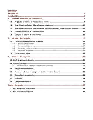 CONTENIDO
Presentación.....................................................................................................................................5
Introducción .....................................................................................................................................8
1. Propósitos formativos por competencias....................................................................................9
1.1. Propósitos formativos de Introducción al Derecho ...........................................................................9
1.2. Relación de Introducción al Derecho con otras asignaturas.............................................................10
1.3. Relación de Introducción al Derecho con el perfil de egreso de la Educación Media Superior...........10
1.4. Tabla de articulación de las competencias......................................................................................11
1.5. Ejemplos de relación de competencias...........................................................................................15
2. Estructura de la materia ...........................................................................................................17
2.1. Organización de Introducción al Derecho.......................................................................................17
2.1.1. Conceptos fundamentales...............................................................................................................................17
2.1.2. Conceptos subsidiarios....................................................................................................................................17
2.1.3. Contenidos procedimentales...........................................................................................................................18
2.1.4. Contenidos actitudinales .................................................................................................................................18
2.2. Estructura conceptual....................................................................................................................19
3. Operación del programa...........................................................................................................20
3.1. Diseño de planeación didáctica ..........................................................................................................20
3.2. Trabajo colegiado .............................................................................................................................21
3.3. Instrumentación de estrategias centradas en el aprendizaje ..............................................................................21
3.4. Integración de contenidos .............................................................................................................22
3.5. Fomento a la lectura en la asignatura de Introducción al Derecho...................................................22
3.6. Desarrollo de competencias...........................................................................................................23
3.7. Evaluación ....................................................................................................................................24
3.8. Ejemplo metodológico...................................................................................................................27
Fuentes de consulta ........................................................................................................................32
I. Para la operación del programa.........................................................................................................32
II. Para el diseño del programa..............................................................................................................32
 