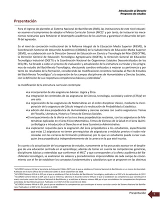 Introducción al Derecho
Programa de estudios
Presentación 5
Presentación
Para el ingreso de planteles al Sistema Nacional de Bachillerato (SNB), las instituciones de este nivel educati-
vo asumen el compromiso de adoptar el Marco Curricular Común (MCC)1
y por tanto, de instaurar los meca-
nismos necesarios para fortalecer el desempeño académico de los alumnos y garantizar el desarrollo del per-
fil del egresado.
En el nivel de concreción institucional de la Reforma Integral de la Educación Media Superior (RIEMS), la
Coordinación Sectorial de Desarrollo Académico (COSDAC) de la Subsecretaría de Educación Media Superior
(SEMS), en colaboración con la Dirección General de Educación en Ciencia y Tecnología del Mar (DGECYTM),
la Dirección General de Educación Tecnológica Agropecuaria (DGETA), la Dirección General de Educación
Tecnológica Industrial (DGETI) y la Coordinación Nacional de Organismos Estatales Descentralizados de los
CECyTEs, ha llevado a cabo un proceso de evaluación y actualización de la estructura curricular y los progra-
mas de estudio del Bachillerato Tecnológico, efectuando cambios enfocados a mejorar su pertinencia y por
tanto los resultados de la formación, considerando las modificaciones recientes realizadas al Plan de Estudios
del Bachillerato Tecnológico2
y la separación de los campos disciplinares de Humanidades y Ciencias Sociales,
con la definición de sus respectivas competencias básicas y extendidas3
.
La modificación de la estructura curricular contempla:
La incorporación de dos asignaturas básicas: Lógica y Ética.
La integración de contenidos de las asignaturas de Ciencia, tecnología, sociedad y valores (CTSyV) en
una sola.
La organización de las asignaturas de Matemáticas en el orden disciplinar clásico, mediante la incor-
poración de la asignatura de Cálculo Integral y la reubicación de Probabilidad y Estadística.
La adición del área propedéutica de Humanidades y ciencias sociales con cuatro asignaturas: Temas
de Filosofía, Literatura, Historia y Temas de Ciencias Sociales.
El enriquecimiento de la oferta en las tres áreas propedéuticas restantes, con las asignaturas de Ma-
temáticas Aplicadas en el área Físico-Matemática, Temas de Ciencias de la Salud en el área Quími-
co-Biológica e Introducción al Derecho en el área Económico-Administrativa.
La explicación requerida para la asignación del área propedéutica a los estudiantes, especificando
que estas 12 asignaturas no tienen prerrequisitos de asignaturas o módulos previos ni están rela-
cionadas con las carreras de formación profesional, por lo que un estudiante puede cursar cual-
quier área propedéutica independientemente de la carrera en la que esté inscrito.
En cuanto a la actualización de los programas de estudio, nuevamente se ha procurado avanzar en el desplie-
gue de una educación centrada en el aprendizaje; además de tomar en cuenta las competencias genéricas,
disciplinares básicas y extendidas que conforman el MCC4
y que corresponden a la oferta académica del Ba-
chillerato tecnológico, se analizaron los saberes y procedimientos imprescindibles de cada campo de conoci-
miento con el fin de establecer los conceptos fundamentales y subsidiarios que se proponen en las distintas
1
ACUERDO número 442 de la Secretaría de Educación Pública (SEP), por el que se establece el Sistema Nacional de Bachillerato en un marco de diversidad.
Publicado en el Diario Oficial de la Federación (DOF) el 26 de septiembre de 2008.
2
ACUERDO Número 653 de la SEP por el que se establece el Plan de Estudios del Bachillerato Tecnológico, publicado en el DOF el 4 de septiembre de 2012.
3
ACUERDO número 656 de la SEP, por el que se reforma y adiciona el Acuerdo número 444 por el que se establecen las competencias que constituyen el
marco curricular común del Sistema Nacional de Bachillerato, y se adiciona el diverso número 486 por el que se establecen las competencias disciplinares
extendidas del bachillerato general. Publicado en el DOF el 20 de noviembre de 2012.
4
ACUERDO número 444 de la SEP, por el que se establecen las competencias que constituyen el marco curricular común del Sistema Nacional de Bachille-
rato. Publicado en el DOF el 21 de octubre de 2008.
 