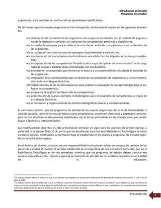 Introducción al Derecho
Programa de estudios
Presentación 6
asignaturas, para propiciar la construcción de aprendizajes signiﬁcativos.
De tal manera que los nuevos programas se han enriquecido, destacando la mejora en los siguientes elemen-
tos:
La descripción de la relación de las asignaturas del programa de estudios con el resto de las asignatu-
ras de la estructura curricular, así como con las competencias genéricas y disciplinares.
La inclusión de ejemplos para establecer la articulación entre las competencias y los contenidos de
las asignaturas.
La actualización de las estructuras de conceptos fundamentales y subsidiarios.
La incorporación de las competencias disciplinares extendidas5
en las asignaturas de áreas propedéu-
ticas.
La incorporación de las competencias filosóficas del campo disciplinar de Humanidades6
en las asig-
naturas básicas y propedéuticas relacionadas con esa disciplina.
La enunciación de propuestas para fomentar la lectura y la comprensión lectora desde el abordaje de
las asignaturas.
La ampliación de las orientaciones para el diseño de las actividades de aprendizaje y la instrumenta-
ción de las estrategias didácticas.
El fortalecimiento de las recomendaciones para realizar la evaluación de los aprendizajes bajo el en-
foque de competencias.
La propuesta de registro del desarrollo de competencias.
La presentación de nuevos ejemplos metodológicos para el desarrollo de competencias a través de
estrategias didácticas.
La actualización y organización de las fuentes bibliográficas básicas y complementarias.
Es pertinente señalar que los programas de estudio de las nuevas asignaturas del área de Humanidades y
ciencias sociales, tanto de formación básica como propedéutica, contienen elementos y apartados comunes,
pero se han diseñado en documentos individuales con el fin de profundizar en las orientaciones que contri-
buyan a facilitar su instrumentación.
Las modificaciones descritas en esta presentación entrarán en vigor para los alumnos de primer ingreso, a
partir del ciclo escolar 2013-2014, por lo que los estudiantes inscritos en el Bachillerato Tecnológico en ciclos
escolares previos, continuarán su formación bajo lo establecido en los planes y programas de estudio vigen-
tes en la fecha de su ingreso.
En el ámbito del diseño curricular, es una responsabilidad institucional realizar un proceso de revisión de los
planes de estudios al concluir el periodo establecido de la trayectoria de una estructura curricular, que en el
Bachillerato Tecnológico es de seis semestres, mientras que los programas de estudio deben transitar ese
proceso cada ciclo escolar, dada la exigencia permanente de atender las necesidades de pertinencia y calidad
de la educación.
5
ACUERDO número 486 de la SEP por el que se establecen las competencias disciplinares extendidas del Bachillerato General. Publicado en el DOF el 30 de
abril de 2009.
6
ACUERDO número 656 de la SEP, por el que se reforma y adiciona el Acuerdo número 444 por el que se establecen las competencias que constituyen el
marco curricular común del Sistema Nacional de Bachillerato, y se adiciona el diverso número 486 por el que se establecen las competencias disciplinares
extendidas del bachillerato general. Publicado en el DOF el 20 de noviembre de 2012.
 