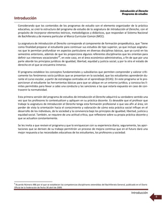 Introducción al Derecho
Programa de estudios
Introducción
8
Introducción
Considerando que los contenidos de los programas de estudio son el elemento organizador de la práctica
educativa, se creó la estructura del programa de estudio de la asignatura de Introducción al Derecho, con el
propósito de incorporar elementos teóricos, metodológicos y didácticos, que respondan al Sistema Nacional
de Bachillerato y de manera particular al Marco Curricular Común (MCC).
La asignatura de Introducción al Derecho corresponde al componente de formación propedéutica, que “tiene
como finalidad preparar al estudiante para continuar sus estudios de tipo superior, ya que incluye asignatu-
ras que le permitan profundizar en aspectos particulares en diversas disciplinas básicas, que ya cursó en los
semestres anteriores, además de que les proporciona algunos referentes disciplinarios que les orientan para
definir sus intereses vocacionales”8
, en este caso, en el área económico-administrativa, a fin de que por una
parte aborde los principios jurídicos de igualdad, libertad, equidad y justicia social; y por la otra el estado de
derecho en el que se encuentra inmerso.
El programa establece los conceptos fundamentales y subsidiarios que permiten comprender y valorar críti-
camente los fenómenos socio-jurídicos que se presentan en la sociedad, que los estudiantes aprenderán du-
rante el curso escolar, a partir de estrategias centradas en el aprendizaje (ECAS). En este programa se le pro-
porcionan al estudiante las herramientas básicas para que se ubique en un entorno jurídico, y conozca los lí-
mites permitidos para llevar a cabo una conducta y las sanciones a las que estaría expuesto en caso de con-
travenir la normatividad.
Esta primera versión del programa de estudios de Introducción al Derecho adquirirá su verdadero sentido una
vez que los profesores lo contextualicen y apliquen en su práctica docente. Es deseable que el profesor que
trabaje la asignatura de Introducción al Derecho tenga esta formación profesional o que sea afín al área; sin
perder de vista la orientación hacia el conocimiento y valoración de cómo esta práctica social influye en el
desarrollo de los individuos, de la sociedad y la convivencia bajo los principios de igualdad, libertad, justicia y
equidad social. También, se requiere de una actitud crítica, que reflexione sobre su propia práctica docente y
que se actualice constantemente.
Se les invita a que revisen el programa y que lo enriquezcan con su experiencia diaria; seguramente, las apor-
taciones que se deriven de su trabajo permitirán un proceso de mejora continua que en el futuro dará una
mejor respuesta a las necesidades educativas de los estudiantes, los profesores y sociedad.
8
Acuerdo Número 486 por el que se establecen las competencias disciplinares extendidas del Bachillerato General, publicado en el Diario
Oficial de la Federación de fecha 30 abril de 2009.
 