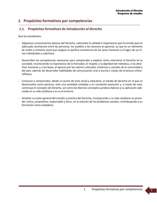 Introducción al Derecho
Programa de estudios
1. Propósitos formativos por competencias 9
1. Propósitos formativos por competencias
1.1. Propósitos formativos de Introducción al Derecho
Que los estudiantes:
- Adquieran conocimientos básicos del Derecho, valorando la utilidad e importancia que ha tenido para la
adecuada convivencia entre las personas, los pueblos y las naciones en general, ya que es un elemento
de orden y armonía social que asegura la pacífica convivencia de los seres humanos y el logro de sus fi-
nes individuales y colectivos.
- Desarrollen las competencias necesarias para comprender y explicar cómo interviene el Derecho en la
sociedad, reconociendo la importancia de la honradez; el respeto a la dignidad del individuo, a los dere-
chos humanos y a las leyes; el aprecio por los valores culturales, históricos y sociales de la comunidad y
del país; además de desarrollar habilidades de comunicación oral y escrita a través de la lectura crítico-
reflexiva.
- Conozcan y comprendan, desde un punto de vista social y educativo, el estado de derecho en el que se
desenvuelve como persona, ante una sociedad compleja y en constante evolución y, a través de esto,
construya el concepto de Derecho, así como los diversos conceptos jurídicos básicos y su aplicación ade-
cuada en su vida cotidiana y en su el entorno.
- Amplíen su visión general del estudio y práctica del Derecho, incorporando a su vida cotidiana un proce-
der crítico, propositivo, responsable y ético, en la solución de los problemas sociales, contribuyendo a su
formación como ciudadano.
 
