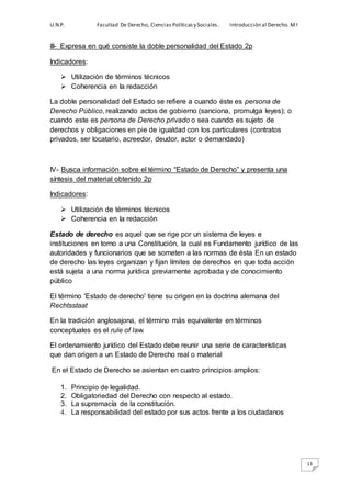 U.N.P. Facultad De Derecho, Ciencias Políticasy Sociales. Introducción al Derecho. M I
13
III- Expresa en qué consiste la doble personalidad del Estado 2p
Indicadores:
 Utilización de términos técnicos
 Coherencia en la redacción
La doble personalidad del Estado se refiere a cuando éste es persona de
Derecho Público, realizando actos de gobierno (sanciona, promulga leyes); o
cuando este es persona de Derecho privado o sea cuando es sujeto de
derechos y obligaciones en pie de igualdad con los particulares (contratos
privados, ser locatario, acreedor, deudor, actor o demandado)
IV- Busca información sobre el término “Estado de Derecho” y presenta una
síntesis del material obtenido 2p
Indicadores:
 Utilización de términos técnicos
 Coherencia en la redacción
Estado de derecho es aquel que se rige por un sistema de leyes e
instituciones en torno a una Constitución, la cual es Fundamento jurídico de las
autoridades y funcionarios que se someten a las normas de ésta En un estado
de derecho las leyes organizan y fijan límites de derechos en que toda acción
está sujeta a una norma jurídica previamente aprobada y de conocimiento
público
El término 'Estado de derecho' tiene su origen en la doctrina alemana del
Rechtsstaat
En la tradición anglosajona, el término más equivalente en términos
conceptuales es el rule of law.
El ordenamiento jurídico del Estado debe reunir una serie de características
que dan origen a un Estado de Derecho real o material
En el Estado de Derecho se asientan en cuatro principios amplios:
1. Principio de legalidad.
2. Obligatoriedad del Derecho con respecto al estado.
3. La supremacía de la constitución.
4. La responsabilidad del estado por sus actos frente a los ciudadanos
 