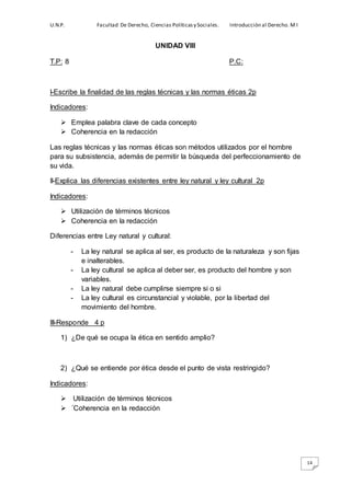 U.N.P. Facultad De Derecho, Ciencias Políticasy Sociales. Introducción al Derecho. M I
14
UNIDAD VIII
T.P: 8 P.C:
I-Escribe la finalidad de las reglas técnicas y las normas éticas 2p
Indicadores:
 Emplea palabra clave de cada concepto
 Coherencia en la redacción
Las reglas técnicas y las normas éticas son métodos utilizados por el hombre
para su subsistencia, además de permitir la búsqueda del perfeccionamiento de
su vida.
II-Explica las diferencias existentes entre ley natural y ley cultural 2p
Indicadores:
 Utilización de términos técnicos
 Coherencia en la redacción
Diferencias entre Ley natural y cultural:
- La ley natural se aplica al ser, es producto de la naturaleza y son fijas
e inalterables.
- La ley cultural se aplica al deber ser, es producto del hombre y son
variables.
- La ley natural debe cumplirse siempre si o si
- La ley cultural es circunstancial y violable, por la libertad del
movimiento del hombre.
III-Responde 4 p
1) ¿De qué se ocupa la ética en sentido amplio?
2) ¿Qué se entiende por ética desde el punto de vista restringido?
Indicadores:
 Utilización de términos técnicos
 ´Coherencia en la redacción
 