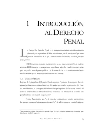 Margot Mariaca, Introducción Al Derecho Penal 3
1 INTRODUCCIÓN
AL DERECHO
PENAL
a Ciencia Del Derecho Penal es el conjunto de conocimientos obtenidos mediante la
observación y el razonamiento del delito, del delincuente, y de la reacción social que ambos
provocan, conocimientos de los que, sistemáticamente estructurados, se deducen principios
y leyes generales.
El Delito es una conducta humana sobre la que recae una sanción de carácter
criminal. El Delincuente es una persona natural que reúne las condiciones necesarias
para responder ante el poder público. La Reacción Social es el movimiento de la so-
ciedad afectada por el delito que se traduce en una sanción.
1.1 DERECHO PENAL
Jiménez de Asúa define el Derecho Penal, como un “conjunto de normas y disposi-
ciones jurídicas que regulan el ejercicio del poder sancionador y preventivo del Esta-
do, estableciendo el concepto del delito como presupuesto de la acción estatal, así
como la responsabilidad del sujeto activo, y asociando a la infracción de la norma una
pena finalista o una medida aseguradora”1
Fontán Balestra dice que “es la rama del ordenamiento jurídico que contiene
las normas impuestas bajo amenaza de sanción”. Se advierte que en esta definición se
1
JIMÉNEZ DE AZUA, Luís, Principios Del Derecho Penal. La Ley Y El Delito, Buenos Aires, Argentina: Abe-
ledo–Perrot: 4ta, 2005, pagina 18.
L
 