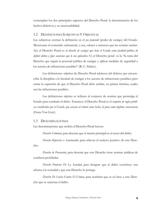 Margot Mariaca, Introducción Al Derecho Penal 4
contemplan los dos principales aspectos del Derecho Penal: la determinación de los
hechos delictivos y su sancionabilidad.
1.2 DEFINICIONES SUBJETIVAS Y OBJETIVAS
Las subjetivas centran la definición en el jus puniendi (poder de castigo) del Estado.
Mencionan el contenido substancial, o sea, valores e intereses que las normas tutelan.
Así, el Derecho Penal es el derecho de castigar que tiene el Estado como facultad pública de
definir delitos y fijar sanciones que le son aplicables. O, el Derecho penal es la “la rama del
Derecho que regula la potestad pública de castigar y aplicar medidas de seguridad a
los autores de infracciones punibles” (R. C. Núñez).
Las definiciones subjetivas de Derecho Penal adolecen del defecto que circuns-
cribe la disciplina a la facultad de castigar a los autores de infracciones punibles; pero
omite la expresión de que el Derecho Penal debe señalar, en primer término, cuáles
son las infracciones punibles.
Las definiciones objetivas se refieren al conjunto de normas que promulga el
Estado para combatir el delito. Tenemos: el Derecho Penal es el conjunto de reglas jurídi-
cas establecidas por el Estado, que asocian al crimen como hecho, la pena como legítima consecuencia
(Franz Von Liszt).
1.3 DENOMINACIONES
Las denominaciones que recibió el Derecho Penal fueron:
Derecho Criminal, para denotar que el interés principal es el autor del delito
Derecho Represivo o Sancionador, para relievar el carácter punitivo de este Dere-
cho.
Derecho de Prevención, para denotar que este Derecho tiene normas jurídicas de
conducta prohibidas.
Derecho Protector De La Sociedad, para designar que el delito constituye una
afrenta a la sociedad y que este Derecho lo protege.
Derecho De Lucha Contra El Crimen, para nombrar que es en base a este Dere-
cho que se sanciona el delito.
 