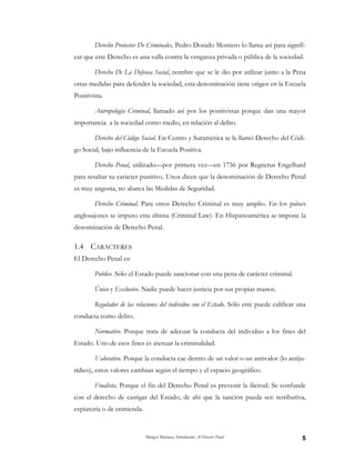 Margot Mariaca, Introducción Al Derecho Penal 5
Derecho Protector De Criminales, Pedro Dorado Montero lo llama así para signifi-
car que este Derecho es una valla contra la venganza privada o pública de la sociedad.
Derecho De La Defensa Social, nombre que se le dio por utilizar junto a la Pena
otras medidas para defender la sociedad, esta denominación tiene origen en la Escuela
Positivista.
Antropología Criminal, llamado así por los positivistas porque dan una mayor
importancia a la sociedad como medio, en relación al delito.
Derecho del Código Social. En Centro y Suramérica se le llamó Derecho del Códi-
go Social, bajo influencia de la Escuela Positiva.
Derecho Penal, utilizado—por primera vez—en 1756 por Regnerus Engelhard
para resaltar su carácter punitivo. Unos dicen que la denominación de Derecho Penal
es muy angosta, no abarca las Medidas de Seguridad.
Derecho Criminal. Para otros Derecho Criminal es muy amplio. En los países
anglosajones se impuso esta última (Criminal Law). En Hispanoamérica se impone la
denominación de Derecho Penal.
1.4 CARACTERES
El Derecho Penal es:
Publico. Sólo el Estado puede sancionar con una pena de carácter criminal.
Único y Exclusivo. Nadie puede hacer justicia por sus propias manos.
Regulador de las relaciones del individuo con el Estado. Sólo este puede calificar una
conducta como delito.
Normativo. Porque trata de adecuar la conducta del individuo a los fines del
Estado. Uno de esos fines es atenuar la criminalidad.
Valorativo. Porque la conducta cae dentro de un valor o un antivalor (lo antiju-
rídico), estos valores cambian según el tiempo y el espacio geográfico.
Finalista. Porque el fin del Derecho Penal es prevenir la ilicitud. Se confunde
con el derecho de castigar del Estado, de ahí que la sanción pueda ser: retributiva,
expiatoria o de enmienda.
 