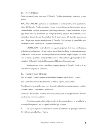 Margot Mariaca, Introducción Al Derecho Penal 6
1.5 NATURALEZA
Existen dos corrientes: para unos el Derecho Penal es sancionadora y para otros es cons-
titutiva.
ROCCO y CARRARA parten de la unidad entre la norma y la ley, dicen que la natu-
raleza del Derecho Penal es constitutiva porque protege bienes jurídicos propios que no
están definidos en otros sectores del Derecho por ejemplo el derecho a la vida se pro-
tege desde antes del nacimiento (se castiga el aborto), después del nacimiento (el in-
fanticidio), durante la vida (homicidio). Es el único sector del Derecho que crea un
bien y lo protege, aunque es cierto que el Derecho Civil, protege al concebido, pero
solamente lo hace con relación a derechos espectaticios.
GRISPIGNNI y von LISZT y sus seguidores parten de la base ontológica de
la división entre la norma y la ley; y dicen que el Derecho Penal es sancionadora porque:
El Derecho Penal no crea normas jurídicas ni crea bienes propios dignos de tutela,
sólo se limita a garantizar bienes jurídicos que ya están definidos, por ejemplo la pro-
piedad en el Derecho Civil, las libertades en el Derecho Constitucional.
Modernamente prima esta última corriente ya que el Derecho Penal en la ac-
tualidad sólo dispone de sanciones.
1.6 ELEMENTOS Y MÉTODO
Para la Escuela Clásica los elementos del Derecho Penal son el delito y la pena.
Para los Positivistas son el delincuente, el delito y la pena, en ese orden.
Actualmente se aceptan los tres, pero el estudio del delincuente es puramente jurídico,
evitando caer en exageraciones positivistas.
El método del Derecho Penal es el técnico jurídico, que en su aplicación ha de tener
tres fases en correcto equilibrio:
• De la Interpretación, el científico recolecta datos para obtener el sentido de la
norma jurídica positiva por la captación del fin que persigue.
• En la fase Dogmática se elabora un sistema coordinado de principios extraídos
del Ordenamiento Jurídico . Y en la
 