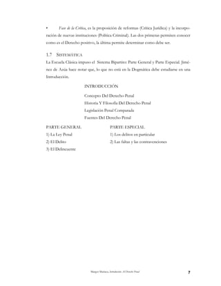 Margot Mariaca, Introducción Al Derecho Penal 7
• Fase de la Crítica, es la proposición de reformas (Crítica Jurídica) y la incorpo-
ración de nuevas instituciones (Política Criminal). Las dos primeras permiten conocer
como es el Derecho positivo, la última permite determinar como debe ser.
1.7 SISTEMÁTICA
La Escuela Clásica impuso el Sistema Bipartito: Parte General y Parte Especial. Jimé-
nez de Azúa hace notar que, lo que no está en la Dogmática debe estudiarse en una
Introducción.
INTRODUCCIÓN
Concepto Del Derecho Penal
Historia Y Filosofía Del Derecho Penal
Legislación Penal Comparada
Fuentes Del Derecho Penal
PARTE GENERAL PARTE ESPECIAL
1) La Ley Penal 1) Los delitos en particular
2) El Delito 2) Las faltas y las contravenciones
3) El Delincuente
 