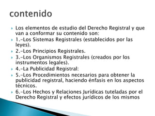  Los elementos de estudio del Derecho Registral y que
van a conformar su contenido son:
 1.-Los Sistemas Registrales (establecidos por las
leyes).
 2.-Los Principios Registrales.
 3.-Los Organismos Registrales (creados por los
instrumentos legales).
 4.-La Publicidad Registral:
 5.-Los Procedimientos necesarios para obtener la
publicidad registral, haciendo énfasis en los aspectos
técnicos.
 6.-Los Hechos y Relaciones Jurídicas tuteladas por el
Derecho Registral y efectos jurídicos de los mismos
 