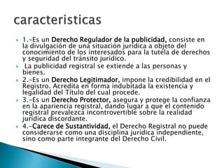  1.-Es un Derecho Regulador de la publicidad, consiste en
la divulgación de una situación jurídica a objeto del
conocimiento de los interesados para la tutela de derechos
y seguridad del tránsito jurídico.
 La publicidad registral se extiende a las personas y
bienes.
 2.-Es un Derecho Legitimador, impone la credibilidad en el
Registro. Acredita en forma indubitada la existencia y
legalidad del Título del cual procede.
 3.-Es un Derecho Protector, asegura y protege la confianza
en la apariencia registral, dando lugar a que el contenido
registral prevalezca incontrovertible sobre la realidad
jurídica discordante.
 4.-Carece de Sustantividad, el Derecho Registral no puede
considerarse como una disciplina jurídica independiente,
sino como parte integrante del Derecho Civil.
 