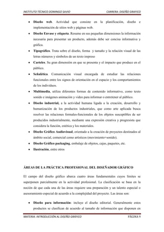 INSTITUTO TÉCNICO DOMINGO SAVIO                              CARRERA: DISEÑO GRAFICO


       Diseño     web. Actividad que consiste en la planificación, diseño e
       implementación de sitios web y páginas web.
       Diseño Envase y etiqueta. Resume en sus pequeñas dimensiones la información
       necesaria para presentar un producto, además debe ser concisa informativa y
       gráfica.
       Tipográfico. Trata sobre el diseño, forma y tamaño y la relación visual de las
       letras números y símbolos de un texto impreso
       Carteles. Su gran dimensión en que se presenta y el impacto que produce en el
       público.
       Señalética. Comunicación visual encargada de estudiar las relaciones
       funcionales entre los signos de orientación en el espacio y los comportamientos
       de los individuos.
       Multimedia, utiliza diferentes formas de contenido informativo, como texto
       sonido e imágenes animación y video para informar o entretener al público.
       Diseño industrial, a la actividad humana ligada a la creación, desarrollo y
       humanización de los productos industriales, que como arte aplicada busca
       resolver las relaciones formales-funcionales de los objetos susceptibles de ser
       producidos industrialmente, mediante una expresión creativa y progresista que
       considera la función, estética y los materiales.
       Diseño Gráfico Audiovisual, orientado a la creación de proyectos destinados al
       ámbito social, comercial como artísticos (movimiento+sonido).
       Diseño Gráfico packaging, embalaje de objetos, cajas, paquetes, etc.
       Ilustración, entre otros




ÁREAS DE LA PRÁCTICA PROFESIONAL DEL DISEÑADOR GRÁFICO

El campo del diseño gráfico abarca cuatro áreas fundamentales cuyos límites se
superponen parcialmente en la actividad profesional. La clasificación se basa en la
noción de que cada una de las áreas requiere una preparación y un talento especial o
asesoramiento especial de acuerdo a la complejidad del proyecto. Las áreas son:

       Diseño para información: incluye el diseño editorial. Generalmente estos
       productos se clasifican de acuerdo al tamaño de información que disponen en

MATERIA: INTRODUCCIÓN AL DISEÑO GRÁFICO                                       PÁGINA 9
 