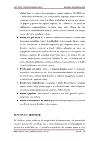 INSTITUTO TÉCNICO DOMINGO SAVIO                                 CARRERA: DISEÑO GRAFICO


       afiches, flyers o volantes, libros, periódicos, revistas, catálogos, CD, DVD, etc.
       Además abarca la señalética, que incluye señales de peligro, señales de tráfico,
       marítimas, señales, entre otras. Los folletos se clasifican de acuerdo a su número
       de páginas y pueden ser dípticos, trípticos, etc. También se los divide en
       publicitarios, propagandísticos, turísticos, entre otros. Dentro de esta
       clasificación entra también la infografía, mapas, gráficos y viñetas. Los trabajos
       son en televisión, periódicos, revistas.
       Diseño para persuasión: Es el diseño de comunicación destinado a influir sobre
       la conducta del público. Incluye la publicidad y la propaganda. Además entran
       en esta clasificación la identidad corporativa que comprende marcas, ISO-
       logotipo, papelería comercial y fiscal, billetes, aplicación de marca en
       arquigrafía e indumentaria, gráfica vehicular; las etiquetas, las cuales pueden ser
       frontales, colgantes, de seguridad, envolventes, etc.; y los envase, los más
       comunes son los rígidos, semirrígidos, flexibles y las latas. Los trabajos son en
       diseño de carteles publicitarios, anuncios, folletos, envase, cartelería y el diseño
       de la identidad corporativa de una empresa.
       Diseño para educación: Incluye el material didáctico como los manuales
       instructivos, indicaciones de uso, fichas didácticas educacionales, los manuales,
       en los Cd, libros, etcétera. También entran la cartelería de seguridad industrial y
       señalización de espacios de trabajo.
       Diseño para administración: Comprende el diseño de formularios, señalética
       urbana, billetes, sellos postales, pagarés y en los formularios, sellos, infografías
       en general, cualquier pieza que sea susceptible de falsificación.
       Diseño tipográfico: tipos sansserif o palo seco, con serif, gestuales, góticas,
       caligráficas y de fantasía.
       Diseño de instrumentos de mandos: pantallas de relojes digitales, de teléfonos
       móviles, de cámaras digitales, y otros aparatos.




FUNCION DEL DISEÑADOR

El diseñador grafico trabaja en la interpretación, el ordenamiento y la presentación
visual de mensajes. Su sensibilidad para la forma (materialización del mensaje) debe ser
paralela a su sensibilidad para el contenido (el significado del mensaje), ya que se debe

MATERIA: INTRODUCCIÓN AL DISEÑO GRÁFICO                                        PÁGINA 10
 