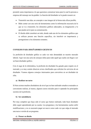 INSTITUTO TÉCNICO DOMINGO SAVIO                                CARRERA: DISEÑO GRAFICO


prestarle suma importancia a lo que queremos comunicar tarea para lo cual la persona u
empresa del mensaje nos ha pedido. La función del diseñador se lo puede resumir en:

         Transmitir una idea, un concepto o una imagen de la forma más eficaz posible.
         Debe contar con una serie de herramientas como la información necesaria de lo
         que se va a transmitir, los elementos gráficos adecuados, su imaginación y lo
         que pueda servir para su comunicación.
         El diseño debe constituir un todo, donde cada uno de los elementos gráficos que
         se utilicen posean una función específica, sin interferir en importancia y
         protagonismo a los elementos restantes.




CONSEJOS PARA DISEÑADORES GRÁFICOS

La profesión de diseñador gráfico es cada vez más demandada en nuestro mercado
laboral. Aquí van una serie de consejos útiles para todo aquél que sueñe con llegar a ser
un buen diseñador gráfico.

Con el auge de la informática, la profesión de diseñador ha ganado gran respeto en el
mercado y es muy común observar avisos clasificados que soliciten los servicios de un
diseñador. Veamos algunos consejos interesantes para convertirse en un diseñador de
elite.

    a) Realizar un curso

Si bien existen muchos diseñadores de nivel que no han realizado estudios avanzados es
conveniente realizar, al menos, algunos cursos iniciales para ir captando los principales
secretos de la profesión.

    b) Ser autodidacta

Por muy completo que haya sido el curso que hemos realizado, todo buen diseñador
debe seguir aprendiendo por su cuenta. Los programas y las herramientas suelen sufrir
modificaciones y no es necesario pagar un nuevo curso cada vez que salga al mercado
una nueva versión de un programa.

    c) Pensar en diseño

MATERIA: INTRODUCCIÓN AL DISEÑO GRÁFICO                                       PÁGINA 11
 